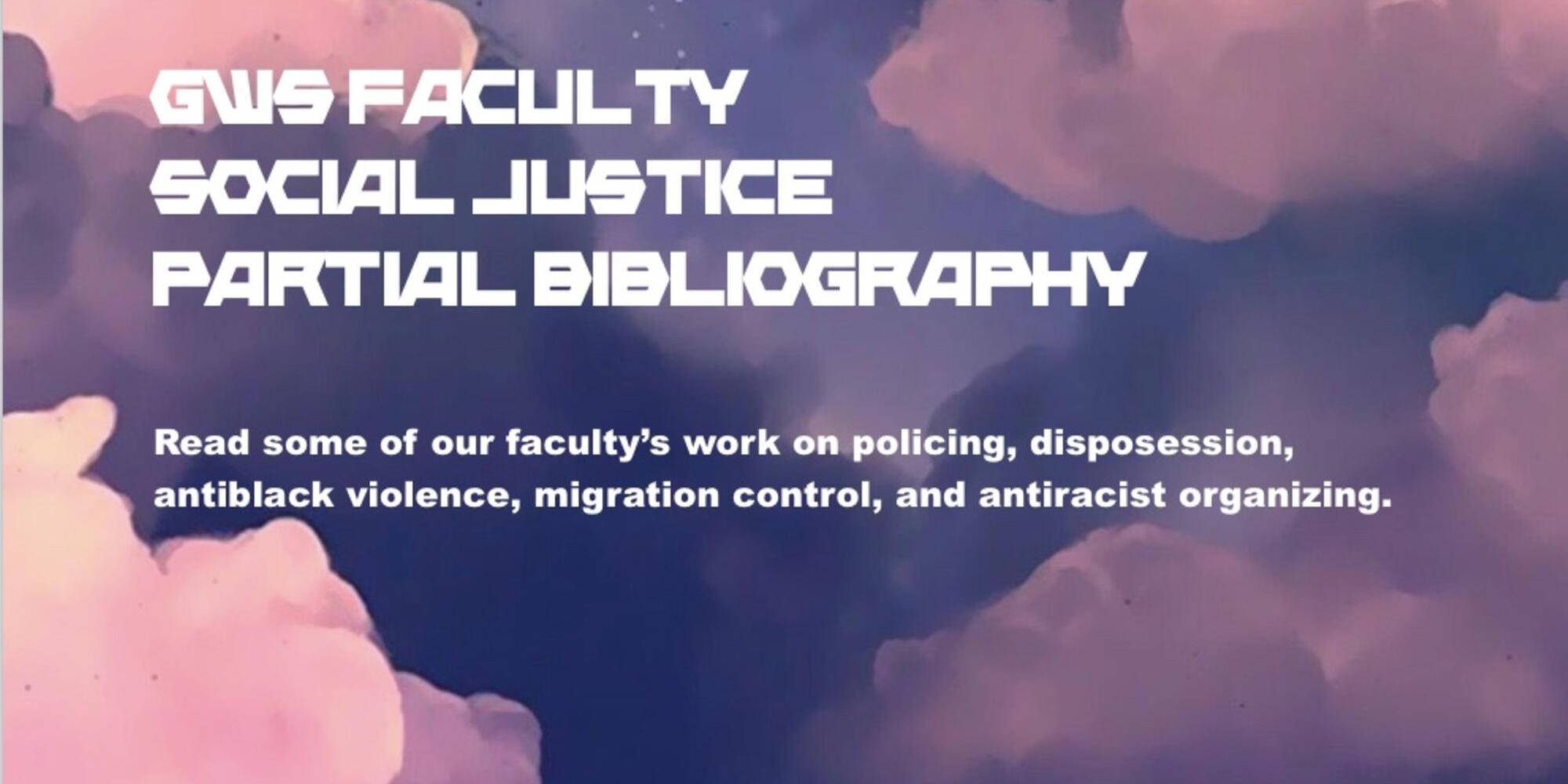 A background of pink and purple clouds, with text reading, "GWS Faculty Social Justice Partial Bibliography," and "Read some of our faculty's work on policing, disposession, antiblack violence, migration control, and antiracist organizing."